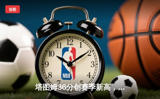 塔图姆36分创赛季新高，凯尔特人加时险胜雄鹿锁定东部第二